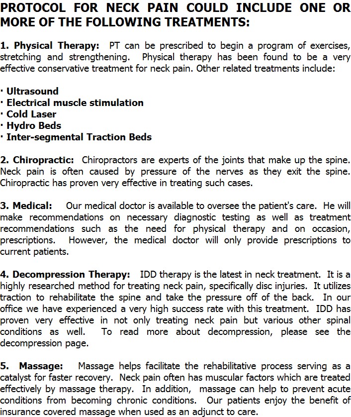 PROTOCOL FOR NECK PAIN COULD INCLUDE ONE OR MORE OF THE FOLLOWING TREATMENTS:

1. Physical Therapy:  PT can be prescribed to begin a program of exercises, stretching and strengthening.  Physical therapy has been found to be a very effective conservative treatment for neck pain. Other related treatments include: 

· Ultrasound
· Electrical muscle stimulation
· Cold Laser
· Hydro Beds
· Inter-segmental Traction Beds

2. Chiropractic:  Chiropractors are experts of the joints that make up the spine. Neck pain is often caused by pressure of the nerves as they exit the spine. Chiropractic has proven very effective in treating such cases. 

3. Medical:    Our medical doctor is available to oversee the patient's care.  He will make recommendations on necessary diagnostic testing as well as treatment recommendations such as the need for physical therapy and on occasion, prescriptions.  However, the medical doctor will only provide prescriptions to current patients.

4. Decompression Therapy:   IDD therapy is the latest in neck treatment.  It is a highly researched method for treating neck pain, specifically disc injuries.  It utilizes traction to rehabilitate the spine and take the pressure off of the back.  In our office we have experienced a very high success rate with this treatment.  IDD has proven very effective in not only treating neck pain but various other spinal conditions as well.  To read more about decompression, please see the decompression page.

5.  Massage:   Massage helps facilitate the rehabilitative process serving as a catalyst for faster recovery.  Neck pain often has muscular factors which are treated effectively by massage therapy.  In addition,  massage can help to prevent acute conditions from becoming chronic conditions.  Our patients enjoy the benefit of insurance covered massage when used as an adjunct to care.